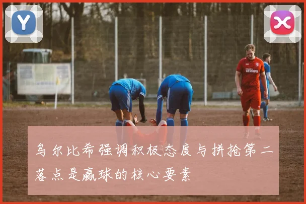 乌尔比希强调积极态度与拼抢第二落点是赢球的核心要素