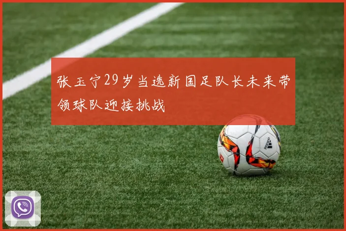 张玉宁29岁当选新国足队长未来带领球队迎接挑战