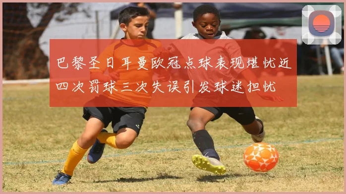 巴黎圣日耳曼欧冠点球表现堪忧近四次罚球三次失误引发球迷担忧