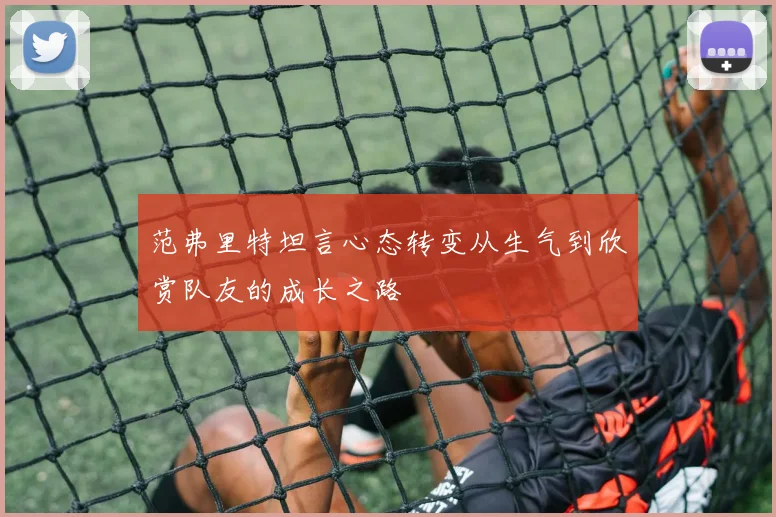 范弗里特坦言心态转变从生气到欣赏队友的成长之路